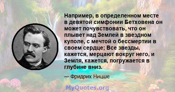 Например, в определенном месте в девятой симфонии Бетховена он может почувствовать, что он плывет над Землей в звездном куполе, с мечтой о бессмертии в своем сердце; Все звезды, кажется, мерцают вокруг него, и Земля,