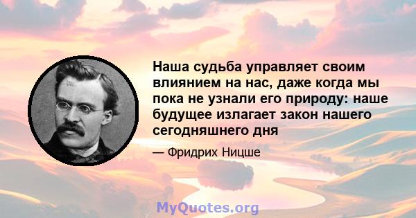 Наша судьба управляет своим влиянием на нас, даже когда мы пока не узнали его природу: наше будущее излагает закон нашего сегодняшнего дня