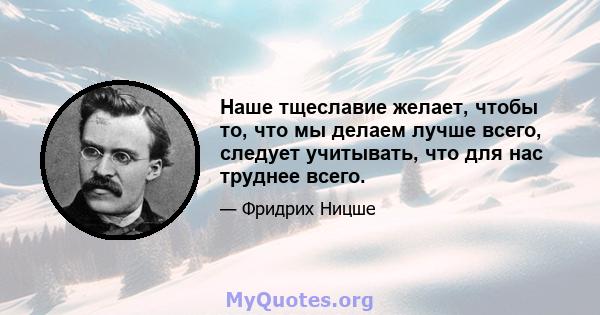 Наше тщеславие желает, чтобы то, что мы делаем лучше всего, следует учитывать, что для нас труднее всего.