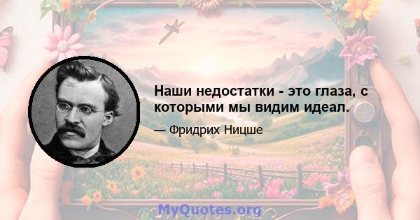 Наши недостатки - это глаза, с которыми мы видим идеал.