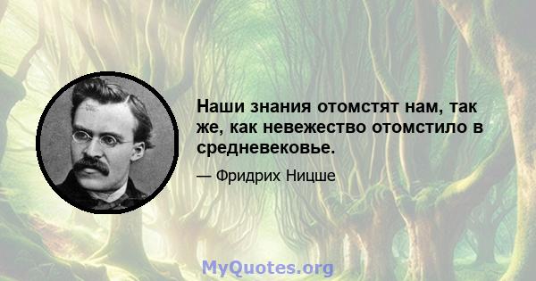 Наши знания отомстят нам, так же, как невежество отомстило в средневековье.