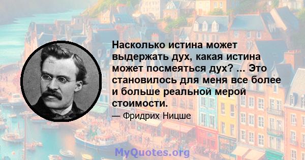 Насколько истина может выдержать дух, какая истина может посмеяться дух? ... Это становилось для меня все более и больше реальной мерой стоимости.