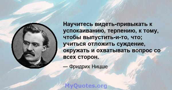 Научитесь видеть-привыкать к успокаиванию, терпению, к тому, чтобы выпустить-и-то, что; учиться отложить суждение, окружать и охватывать вопрос со всех сторон.