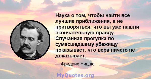 Наука о том, чтобы найти все лучшие приближения, а не притворяться, что вы уже нашли окончательную правду. Случайная прогулка по сумасшедшему убежищу показывает, что вера ничего не доказывает.