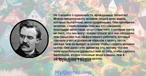 Не говорите о одаренности, врожденных талантах! Можно предположить великих людей всех видов, которые были очень мало одаренными. Они приобрели величие, стали гениями (как мы это говорили), благодаря качествам,