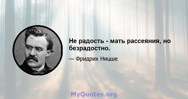 Не радость - мать рассеяния, но безрадостно.