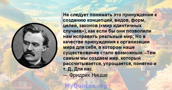 Не следует понимать это принуждение к созданию концепций, видов, форм, целей, законов («мир идентичных случаев»), как если бы они позволили нам исправить реальный мир; Но в качестве принуждения к организации мира для