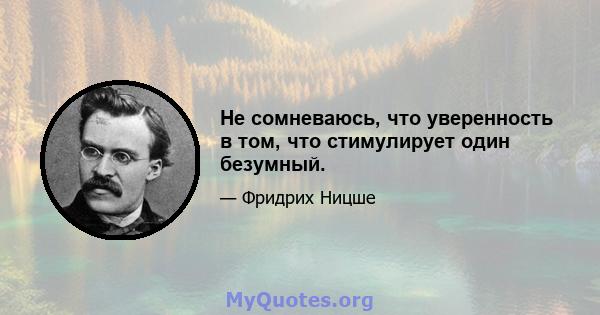 Не сомневаюсь, что уверенность в том, что стимулирует один безумный.