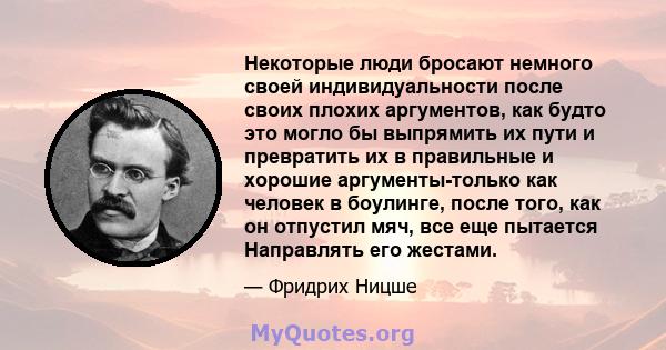 Некоторые люди бросают немного своей индивидуальности после своих плохих аргументов, как будто это могло бы выпрямить их пути и превратить их в правильные и хорошие аргументы-только как человек в боулинге, после того,