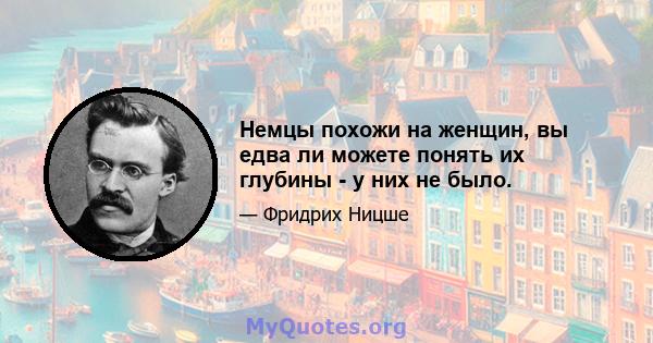 Немцы похожи на женщин, вы едва ли можете понять их глубины - у них не было.