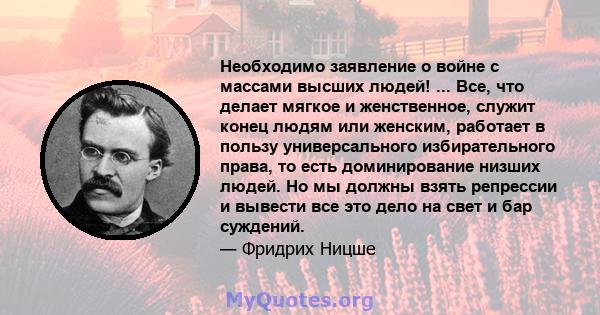 Необходимо заявление о войне с массами высших людей! ... Все, что делает мягкое и женственное, служит конец людям или женским, работает в пользу универсального избирательного права, то есть доминирование низших людей.