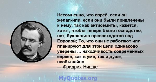 Несомненно, что еврей, если он желал-или, если они были привлечены к нему, так как антисемиты, кажется, хотят, чтобы теперь было господство, нет, буквально превосходство над Европой; То, что они не работают или