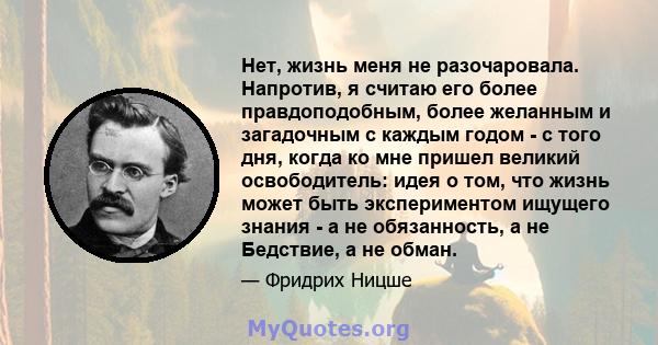 Нет, жизнь меня не разочаровала. Напротив, я считаю его более правдоподобным, более желанным и загадочным с каждым годом - с того дня, когда ко мне пришел великий освободитель: идея о том, что жизнь может быть