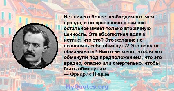 Нет ничего более необходимого, чем правда, и по сравнению с ней все остальное имеет только вторичную ценность. Эта абсолютная воля к истине: что это? Это желание не позволять себе обмануть? Это воля не обманывать? Никто 