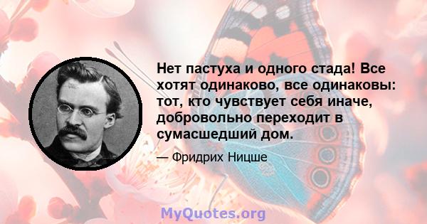 Нет пастуха и одного стада! Все хотят одинаково, все одинаковы: тот, кто чувствует себя иначе, добровольно переходит в сумасшедший дом.