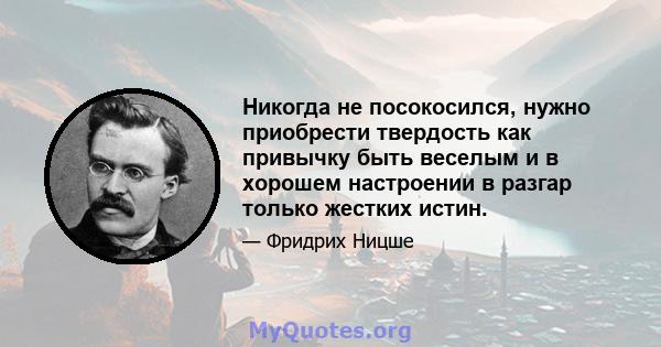 Никогда не посокосился, нужно приобрести твердость как привычку быть веселым и в хорошем настроении в разгар только жестких истин.