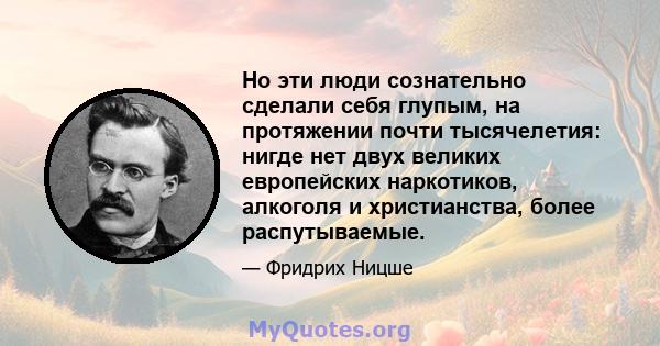 Но эти люди сознательно сделали себя глупым, на протяжении почти тысячелетия: нигде нет двух великих европейских наркотиков, алкоголя и христианства, более распутываемые.