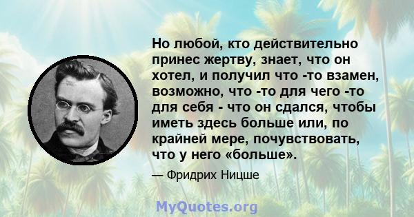 Но любой, кто действительно принес жертву, знает, что он хотел, и получил что -то взамен, возможно, что -то для чего -то для себя - что он сдался, чтобы иметь здесь больше или, по крайней мере, почувствовать, что у него 