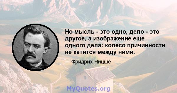 Но мысль - это одно, дело - это другое, а изображение еще одного дела: колесо причинности не катится между ними.