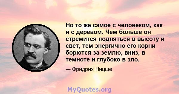 Но то же самое с человеком, как и с деревом. Чем больше он стремится подняться в высоту и свет, тем энергично его корни борются за землю, вниз, в темноте и глубоко в зло.