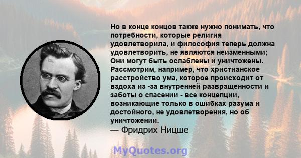 Но в конце концов также нужно понимать, что потребности, которые религия удовлетворила, и философия теперь должна удовлетворить, не являются неизменными; Они могут быть ослаблены и уничтожены. Рассмотрим, например, что