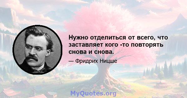 Нужно отделиться от всего, что заставляет кого -то повторять снова и снова.