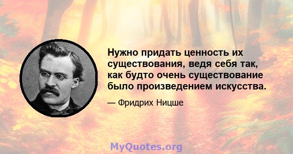 Нужно придать ценность их существования, ведя себя так, как будто очень существование было произведением искусства.