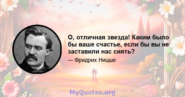 О, отличная звезда! Каким было бы ваше счастье, если бы вы не заставили нас сиять?