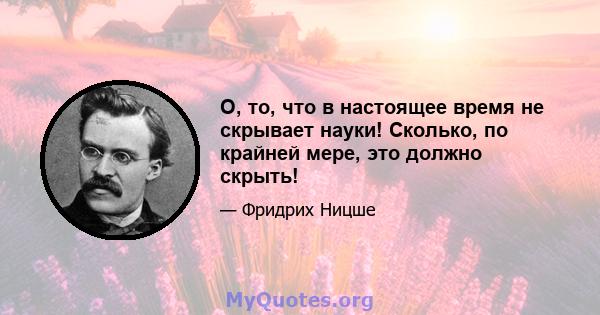 О, то, что в настоящее время не скрывает науки! Сколько, по крайней мере, это должно скрыть!