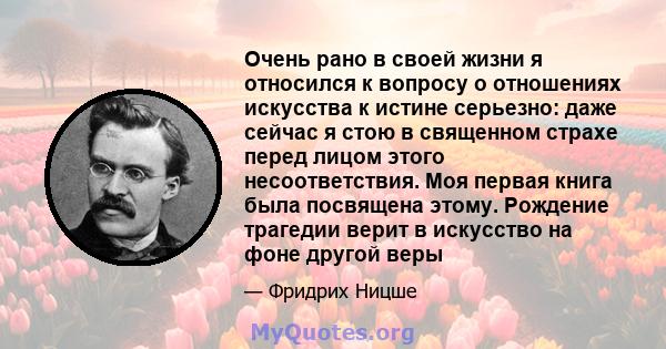 Очень рано в своей жизни я относился к вопросу о отношениях искусства к истине серьезно: даже сейчас я стою в священном страхе перед лицом этого несоответствия. Моя первая книга была посвящена этому. Рождение трагедии