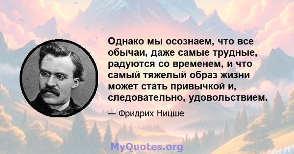 Однако мы осознаем, что все обычаи, даже самые трудные, радуются со временем, и что самый тяжелый образ жизни может стать привычкой и, следовательно, удовольствием.