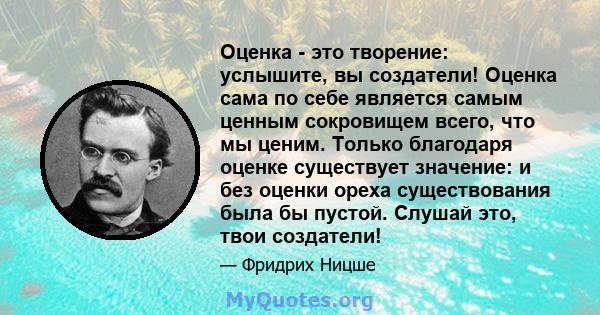 Оценка - это творение: услышите, вы создатели! Оценка сама по себе является самым ценным сокровищем всего, что мы ценим. Только благодаря оценке существует значение: и без оценки ореха существования была бы пустой.