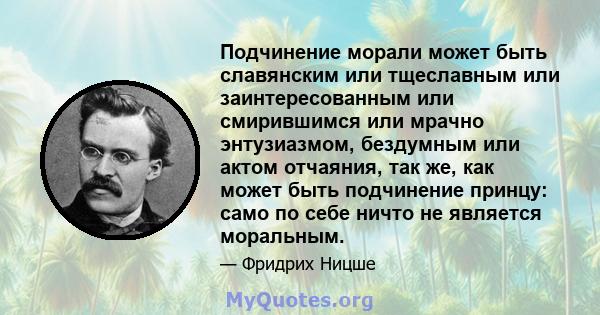 Подчинение морали может быть славянским или тщеславным или заинтересованным или смирившимся или мрачно энтузиазмом, бездумным или актом отчаяния, так же, как может быть подчинение принцу: само по себе ничто не является