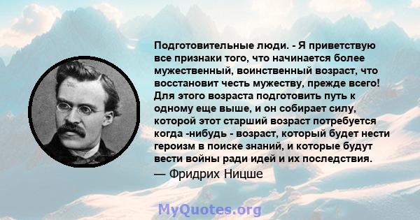 Подготовительные люди. - Я приветствую все признаки того, что начинается более мужественный, воинственный возраст, что восстановит честь мужеству, прежде всего! Для этого возраста подготовить путь к одному еще выше, и