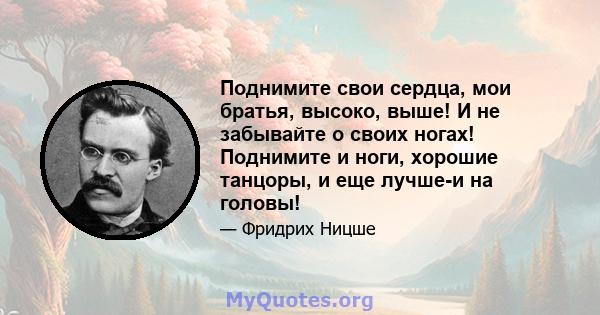 Поднимите свои сердца, мои братья, высоко, выше! И не забывайте о своих ногах! Поднимите и ноги, хорошие танцоры, и еще лучше-и на головы!