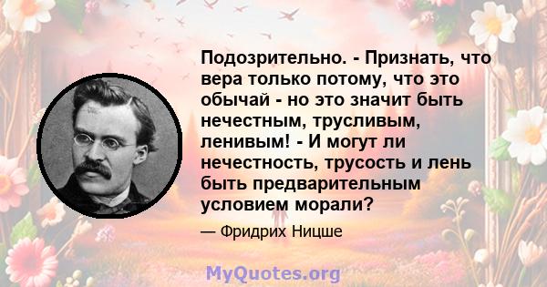 Подозрительно. - Признать, что вера только потому, что это обычай - но это значит быть нечестным, трусливым, ленивым! - И могут ли нечестность, трусость и лень быть предварительным условием морали?