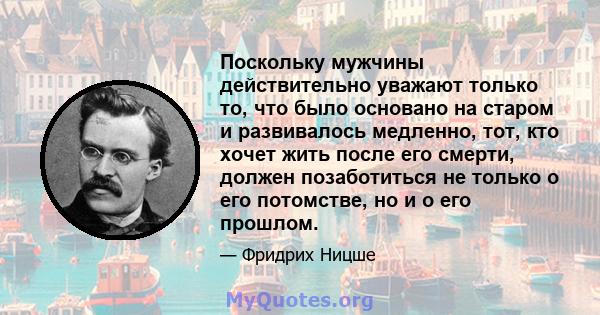 Поскольку мужчины действительно уважают только то, что было основано на старом и развивалось медленно, тот, кто хочет жить после его смерти, должен позаботиться не только о его потомстве, но и о его прошлом.