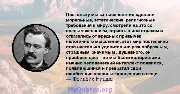 Поскольку мы за тысячелетия сделали моральные, эстетические, религиозные требования к миру, смотрели на это со слепым желанием, страстью или страхом и отказались от вредных привычек нелогичного мышления, этот мир