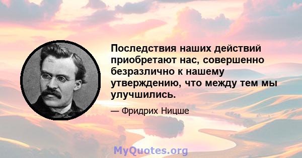 Последствия наших действий приобретают нас, совершенно безразлично к нашему утверждению, что между тем мы улучшились.