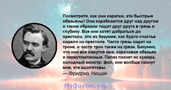 Посмотрите, как они карапки, эти быстрые обезьяны! Они карабкаются друг над другом и таким образом тащит друг друга в грязь и глубину. Все они хотят добраться до престола: это их безумие, как будто счастье сидело на