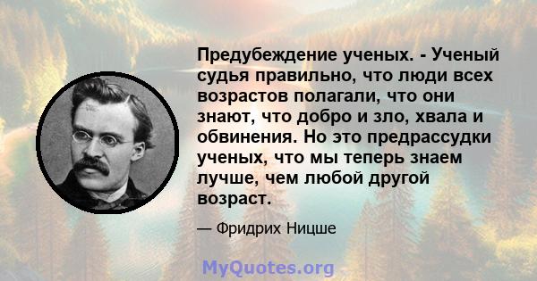 Предубеждение ученых. - Ученый судья правильно, что люди всех возрастов полагали, что они знают, что добро и зло, хвала и обвинения. Но это предрассудки ученых, что мы теперь знаем лучше, чем любой другой возраст.