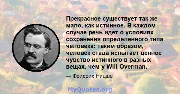 Прекрасное существует так же мало, как истинное. В каждом случае речь идет о условиях сохранения определенного типа человека: таким образом, человек стада испытает ценное чувство истинного в разных вещах, чем у Will