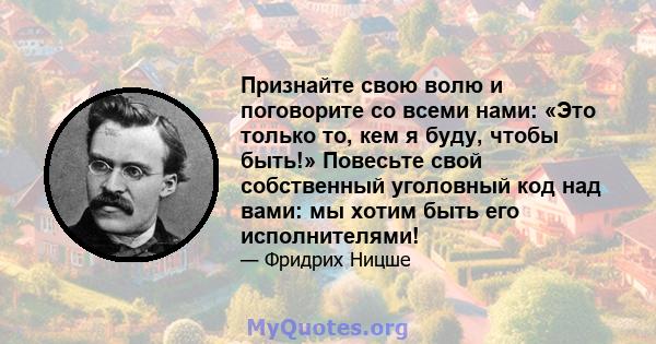 Признайте свою волю и поговорите со всеми нами: «Это только то, кем я буду, чтобы быть!» Повесьте свой собственный уголовный код над вами: мы хотим быть его исполнителями!