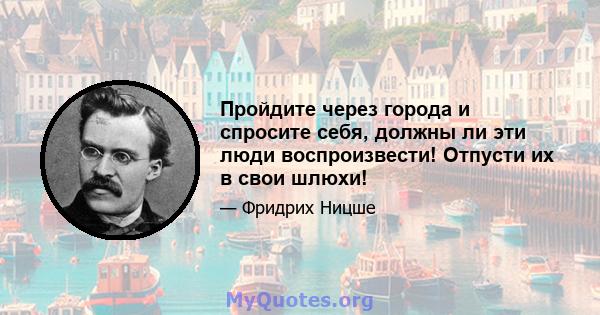 Пройдите через города и спросите себя, должны ли эти люди воспроизвести! Отпусти их в свои шлюхи!