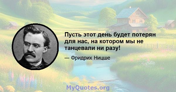 Пусть этот день будет потерян для нас, на котором мы не танцевали ни разу!