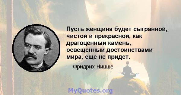 Пусть женщина будет сыгранной, чистой и прекрасной, как драгоценный камень, освещенный достоинствами мира, еще не придет.