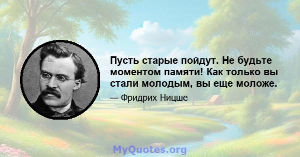 Пусть старые пойдут. Не будьте моментом памяти! Как только вы стали молодым, вы еще моложе.