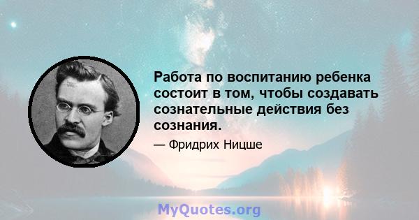 Работа по воспитанию ребенка состоит в том, чтобы создавать сознательные действия без сознания.