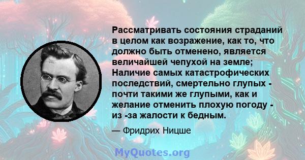 Рассматривать состояния страданий в целом как возражение, как то, что должно быть отменено, является величайшей чепухой на земле; Наличие самых катастрофических последствий, смертельно глупых - почти такими же глупыми,