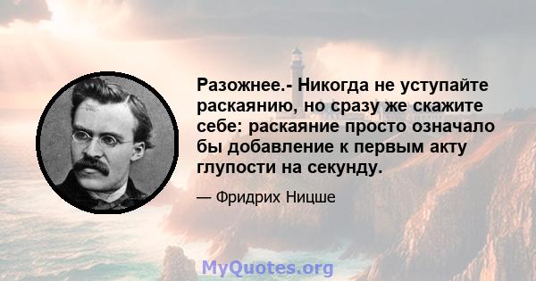 Разожнее.- Никогда не уступайте раскаянию, но сразу же скажите себе: раскаяние просто означало бы добавление к первым акту глупости на секунду.